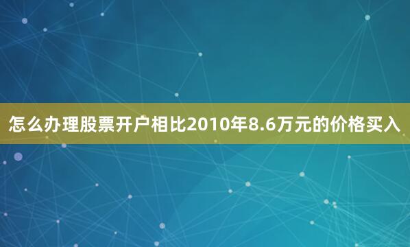 怎么办理股票开户相比2010年8.6万元的价格买入