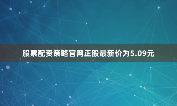 股票配资策略官网正股最新价为5.09元