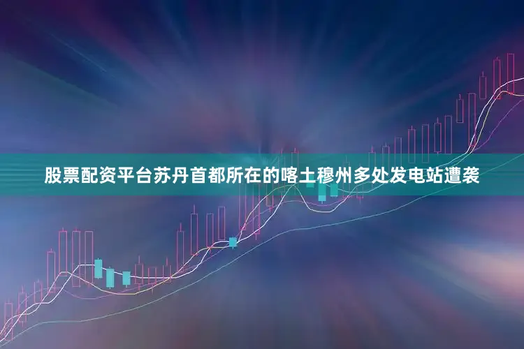 股票配资平台苏丹首都所在的喀土穆州多处发电站遭袭
