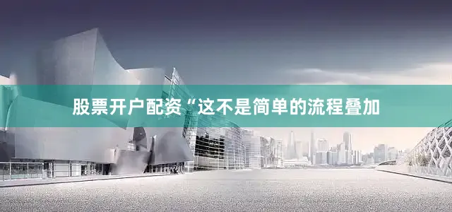 股票开户配资“这不是简单的流程叠加
