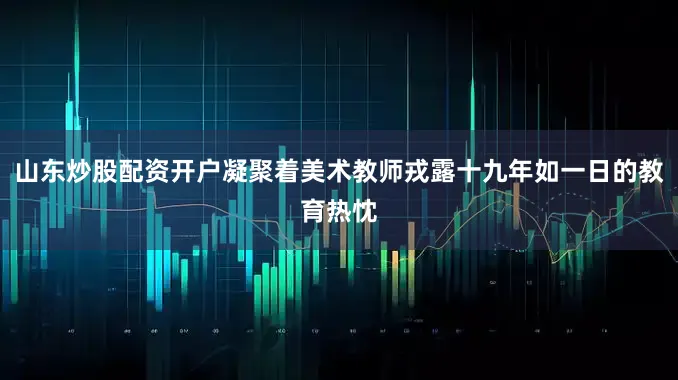 山东炒股配资开户凝聚着美术教师戎露十九年如一日的教育热忱